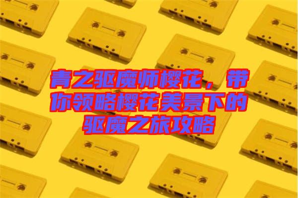 青之驅魔師櫻花，帶你領略櫻花美景下的驅魔之旅攻略