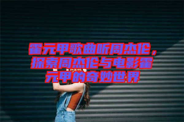 霍元甲歌曲聽周杰倫，探索周杰倫與電影霍元甲的奇妙世界