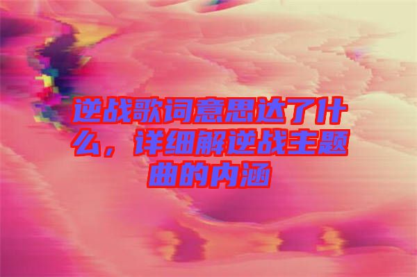逆戰歌詞意思達了什么，詳細解逆戰主題曲的內涵