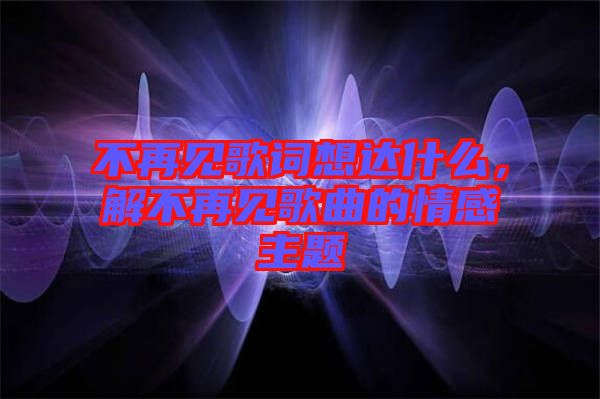 不再見歌詞想達什么，解不再見歌曲的情感主題
