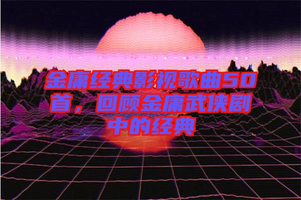 金庸經典影視歌曲50首，回顧金庸武俠劇中的經典
