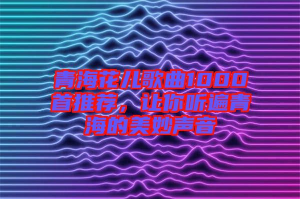 青?；▋焊枨?000首推薦，讓你聽遍青海的美妙聲音